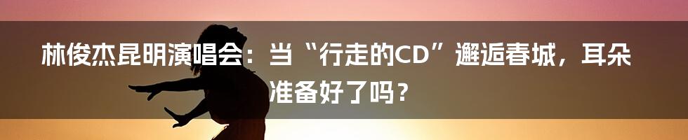 林俊杰昆明演唱会：当“行走的CD”邂逅春城，耳朵准备好了吗？