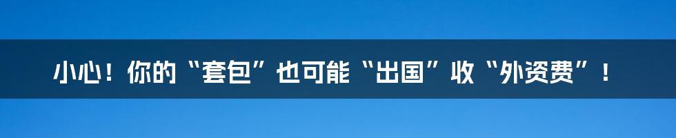 小心！你的“套包”也可能“出国”收“外资费”！