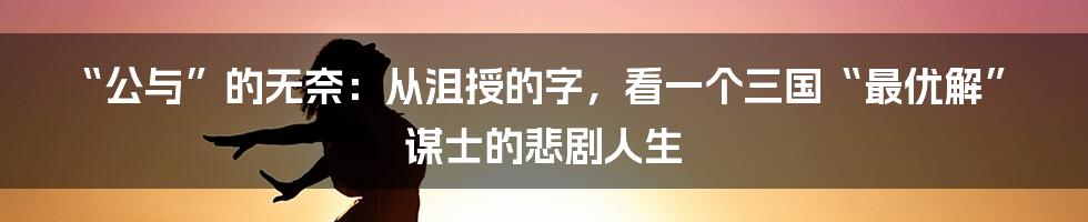 “公与”的无奈：从沮授的字，看一个三国“最优解”谋士的悲剧人生