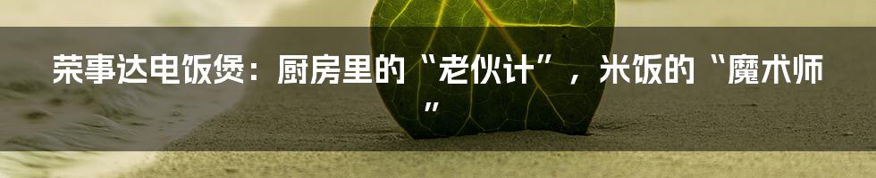 荣事达电饭煲：厨房里的“老伙计”，米饭的“魔术师”