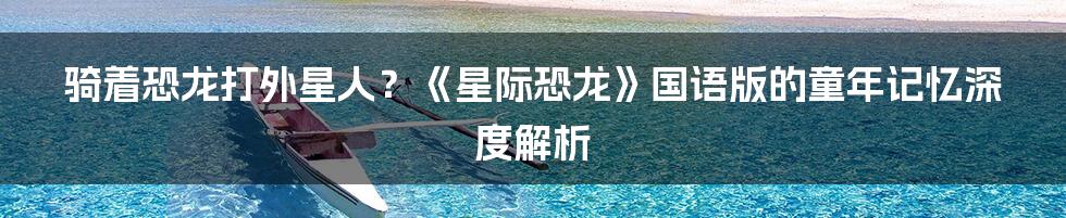 骑着恐龙打外星人？《星际恐龙》国语版的童年记忆深度解析