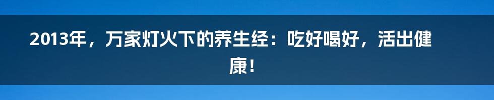 2013年,万家灯火下的养生经:吃好喝好,活出健康!