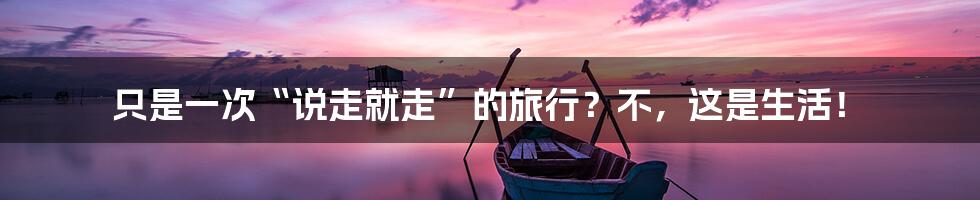 只是一次“说走就走”的旅行?不,这是生活!