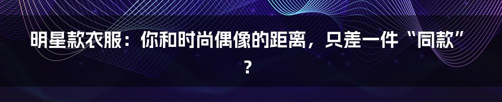 明星款衣服：你和时尚偶像的距离，只差一件“同款”？