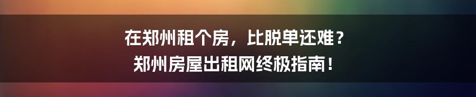 在郑州租个房，比脱单还难？ 郑州房屋出租网终极指南！