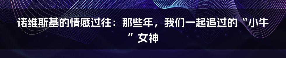 诺维斯基的情感过往:那些年,我们一起追过的“小牛”女神