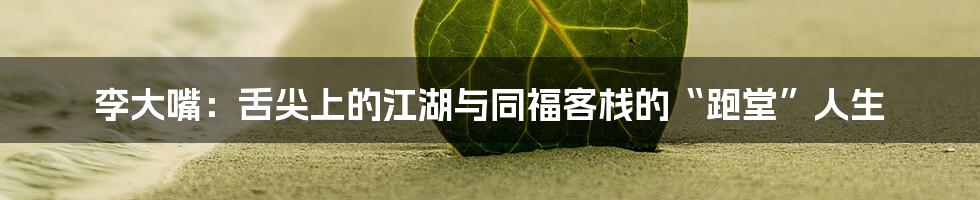 李大嘴：舌尖上的江湖与同福客栈的“跑堂”人生