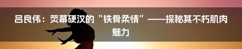 吕良伟：荧幕硬汉的“铁骨柔情”——探秘其不朽肌肉魅力