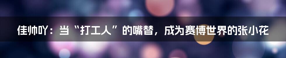 佳帅吖:当“打工人”的嘴替,成为赛博世界的张小花
