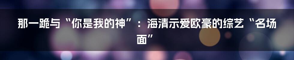 那一跪与“你是我的神”：海清示爱欧豪的综艺“名场面”