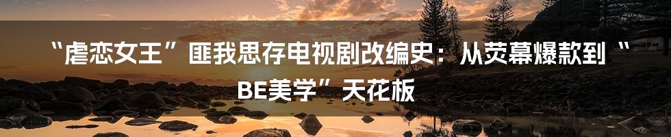 “虐恋女王”匪我思存电视剧改编史:从荧幕爆款到“BE美学”天花板