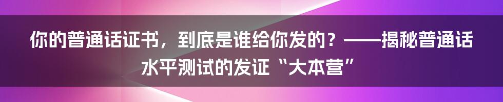 你的普通话证书,到底是谁给你发的?——揭秘普通话水平测试的发证“大本营”