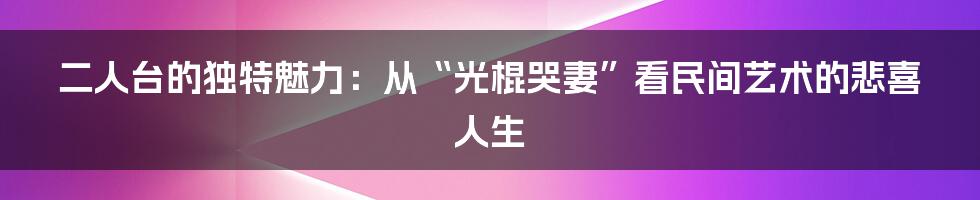 二人台的独特魅力：从“光棍哭妻”看民间艺术的悲喜人生