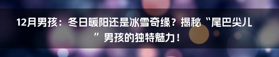 12月男孩：冬日暖阳还是冰雪奇缘？揭秘“尾巴尖儿”男孩的独特魅力！