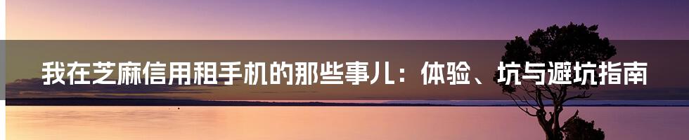 我在芝麻信用租手机的那些事儿：体验、坑与避坑指南