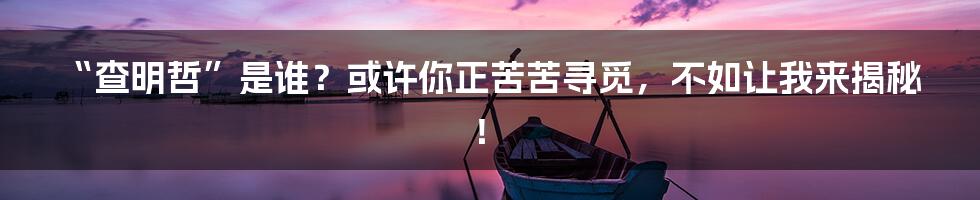 “查明哲”是谁？或许你正苦苦寻觅，不如让我来揭秘！