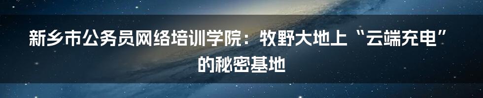 新乡市公务员网络培训学院：牧野大地上“云端充电”的秘密基地
