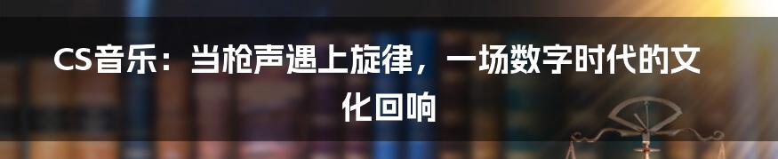 CS音乐:当枪声遇上旋律,一场数字时代的文化回响