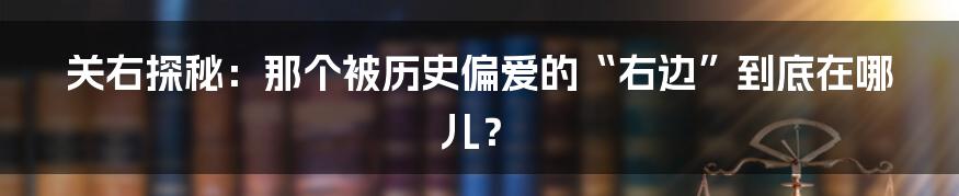 关右探秘：那个被历史偏爱的“右边”到底在哪儿？