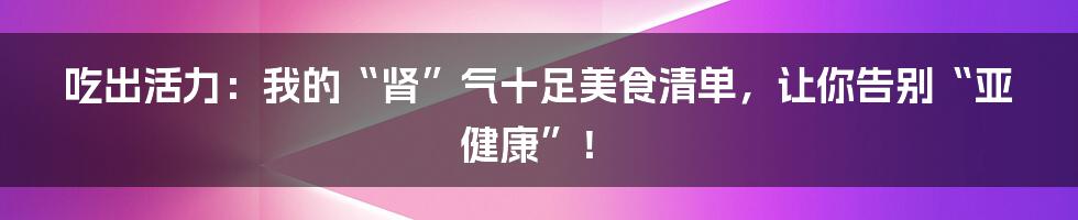 吃出活力:我的“肾”气十足美食清单,让你告别“亚健康”!