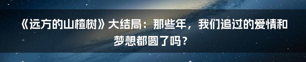 《远方的山楂树》大结局：那些年，我们追过的爱情和梦想都圆了吗？
