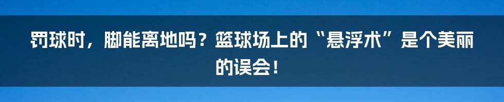 罚球时,脚能离地吗?篮球场上的“悬浮术”是个美丽的误会!