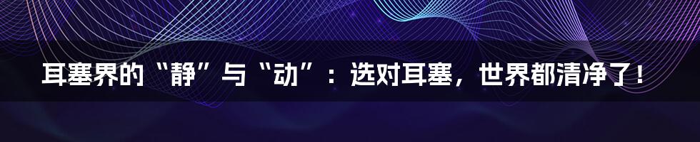 耳塞界的“静”与“动”：选对耳塞，世界都清净了！