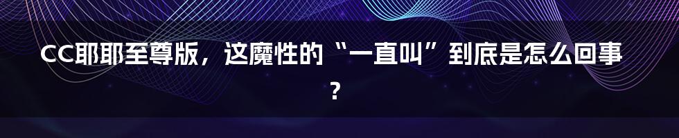 CC耶耶至尊版，这魔性的“一直叫”到底是怎么回事？