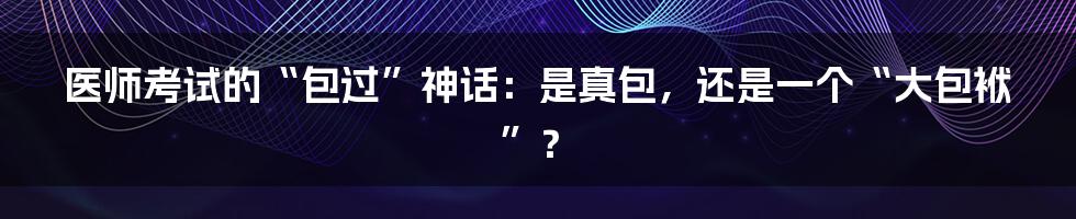 医师考试的“包过”神话:是真包,还是一个“大包袱”?
