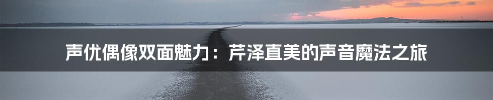 声优偶像双面魅力：芹泽直美的声音魔法之旅
