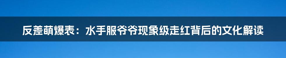 反差萌爆表：水手服爷爷现象级走红背后的文化解读