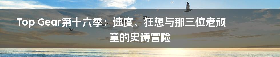 Top Gear第十六季：速度、狂想与那三位老顽童的史诗冒险