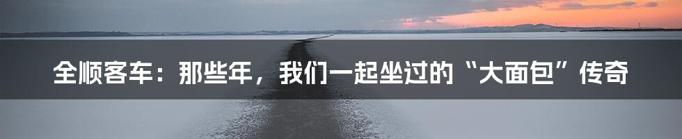 全顺客车:那些年,我们一起坐过的“大面包”传奇