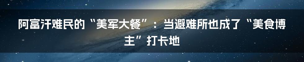 阿富汗难民的“美军大餐”:当避难所也成了“美食博主”打卡地
