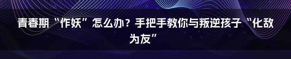 青春期“作妖”怎么办?手把手教你与叛逆孩子“化敌为友”