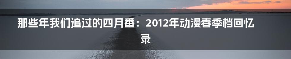 那些年我们追过的四月番：2012年动漫春季档回忆录