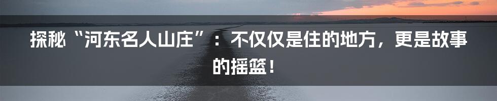探秘“河东名人山庄”：不仅仅是住的地方，更是故事的摇篮！