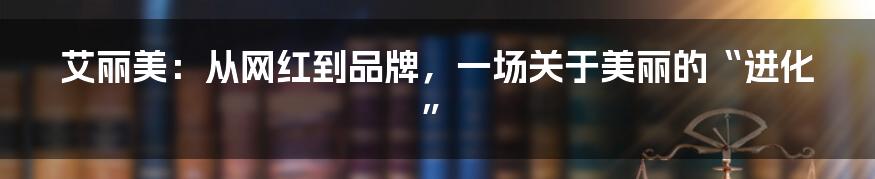 艾丽美：从网红到品牌，一场关于美丽的“进化”