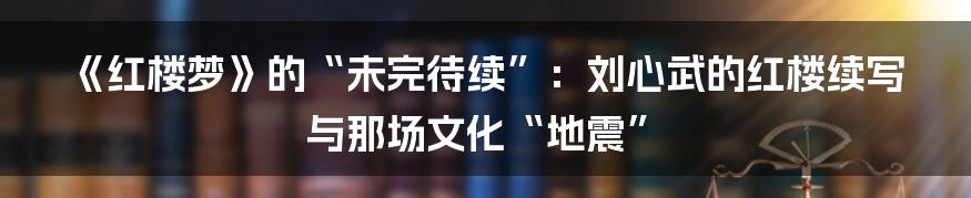 《红楼梦》的“未完待续”：刘心武的红楼续写与那场文化“地震”