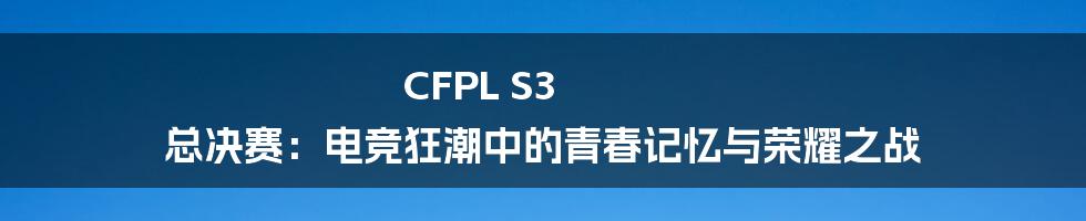 CFPL S3 总决赛：电竞狂潮中的青春记忆与荣耀之战