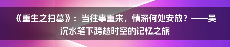 《重生之扫墓》:当往事重来,情深何处安放?——吴沉水笔下跨越时空的记忆之旅