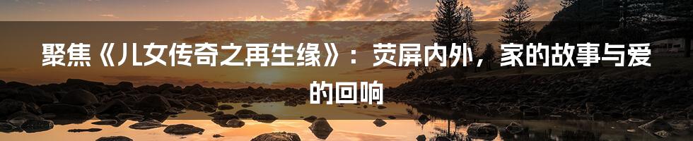 聚焦《儿女传奇之再生缘》：荧屏内外，家的故事与爱的回响