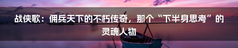战侠歌:佣兵天下的不朽传奇,那个“下半身思考”的灵魂人物