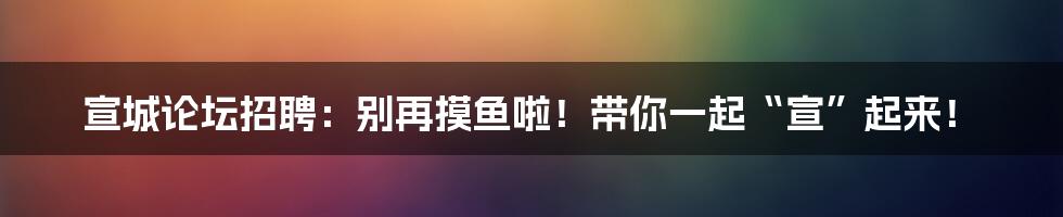 宣城论坛招聘：别再摸鱼啦！带你一起“宣”起来！