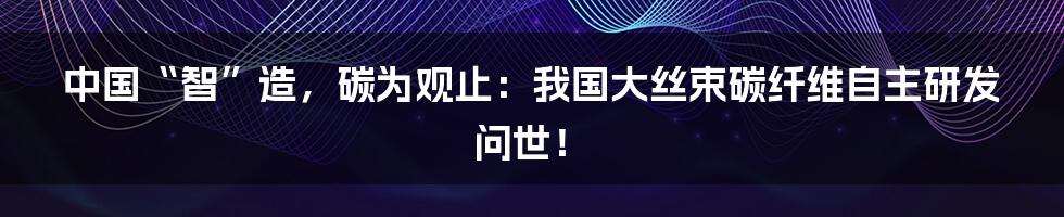 中国“智”造，碳为观止：我国大丝束碳纤维自主研发问世！