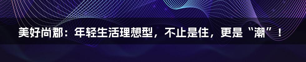 美好尚郡：年轻生活理想型，不止是住，更是“潮”！