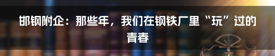 邯钢附企：那些年，我们在钢铁厂里“玩”过的青春
