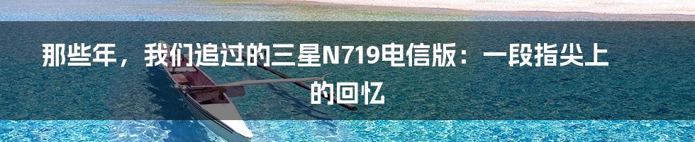 那些年,我们追过的三星N719电信版:一段指尖上的回忆
