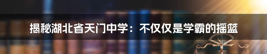 揭秘湖北省天门中学：不仅仅是学霸的摇篮