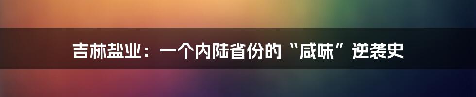 吉林盐业：一个内陆省份的“咸味”逆袭史